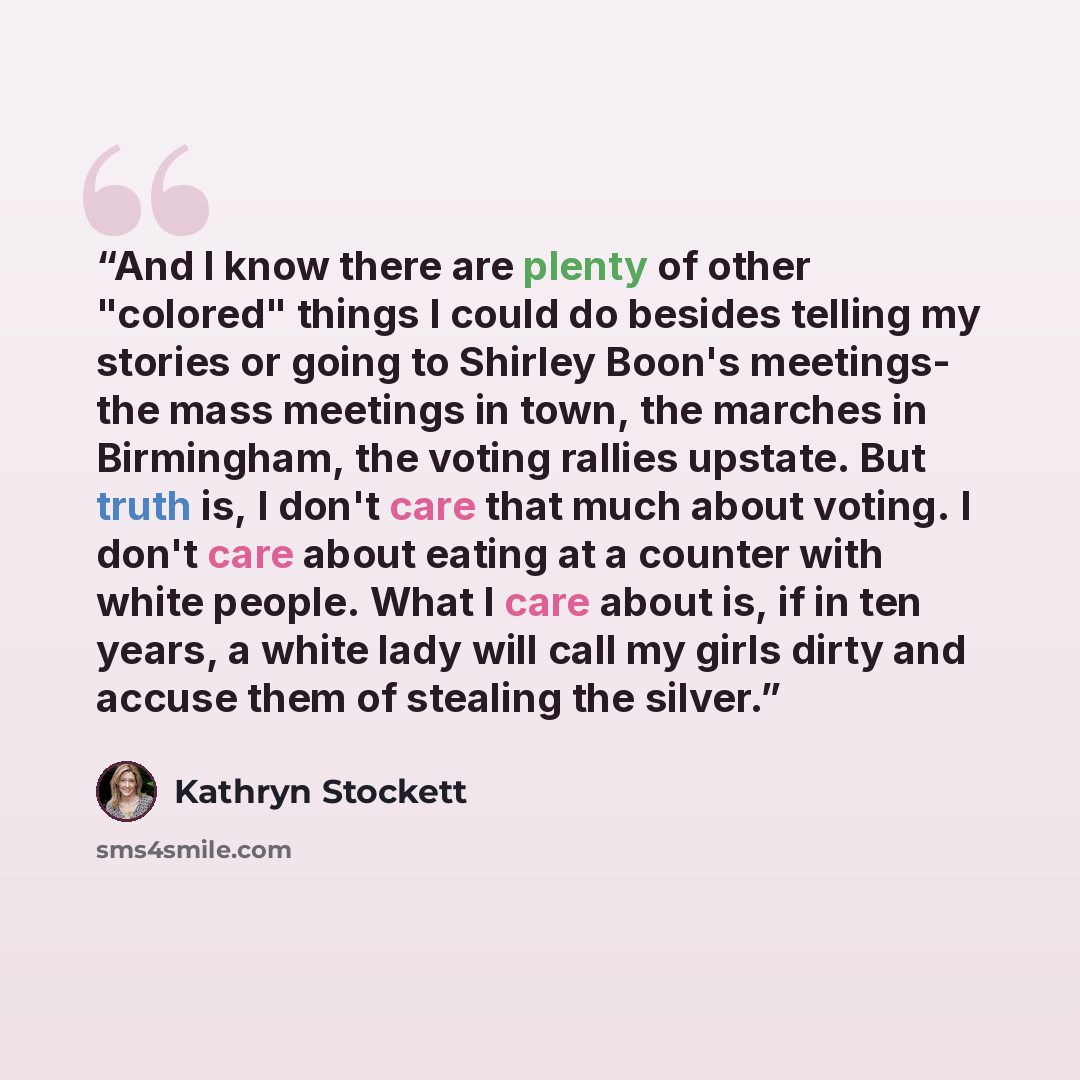 “And I know there are plenty of other "colored" things I could do besides telling my stories or going to Shirley Boon's meetings- the mass meetings in town, the marches in Birmingham, the voting rallies upstate. But truth is, I don't care that much about voting. I don't care about eating at a…” quote by Kathryn Stockett