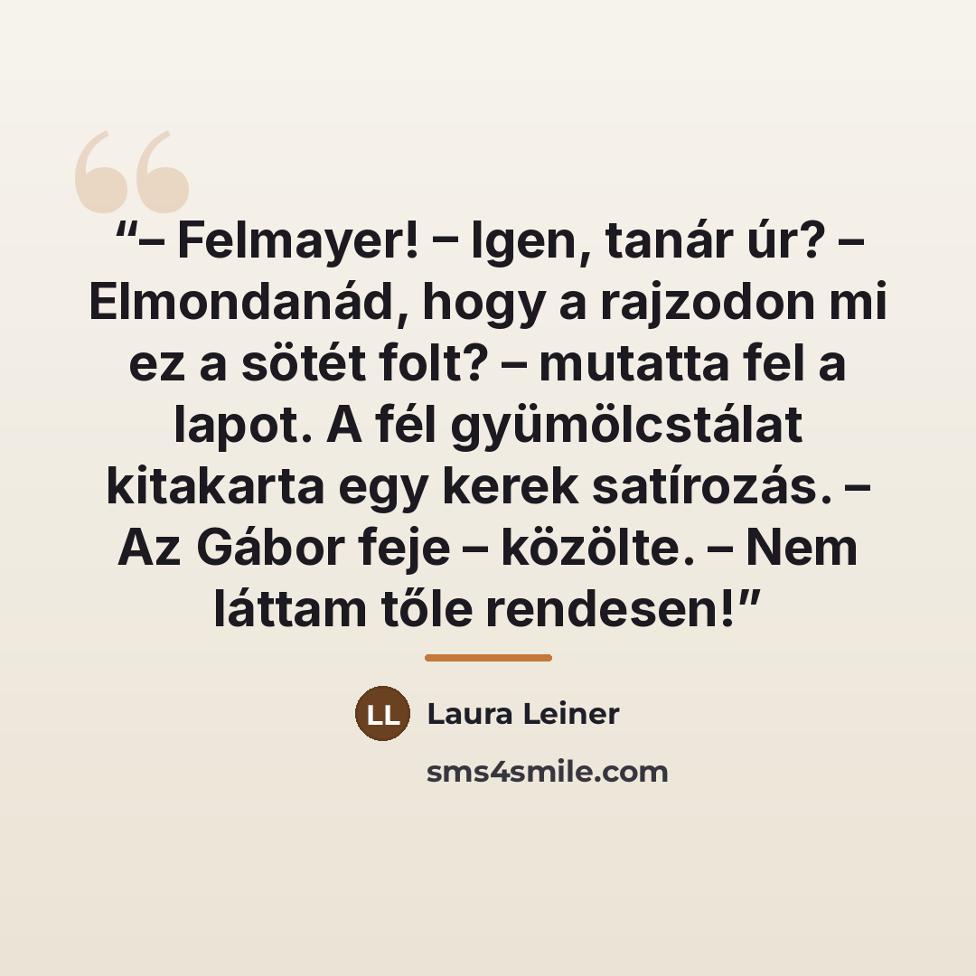 “– Felmayer! – Igen, tanár úr? – Elmondanád, hogy a rajzodon mi ez a sötét folt? – mutatta fel a lapot. A fél gyümölcstálat kitakarta egy kerek satírozás. – Az Gábor feje – közölte. – Nem láttam tőle rendesen!” quote by Laura Leiner