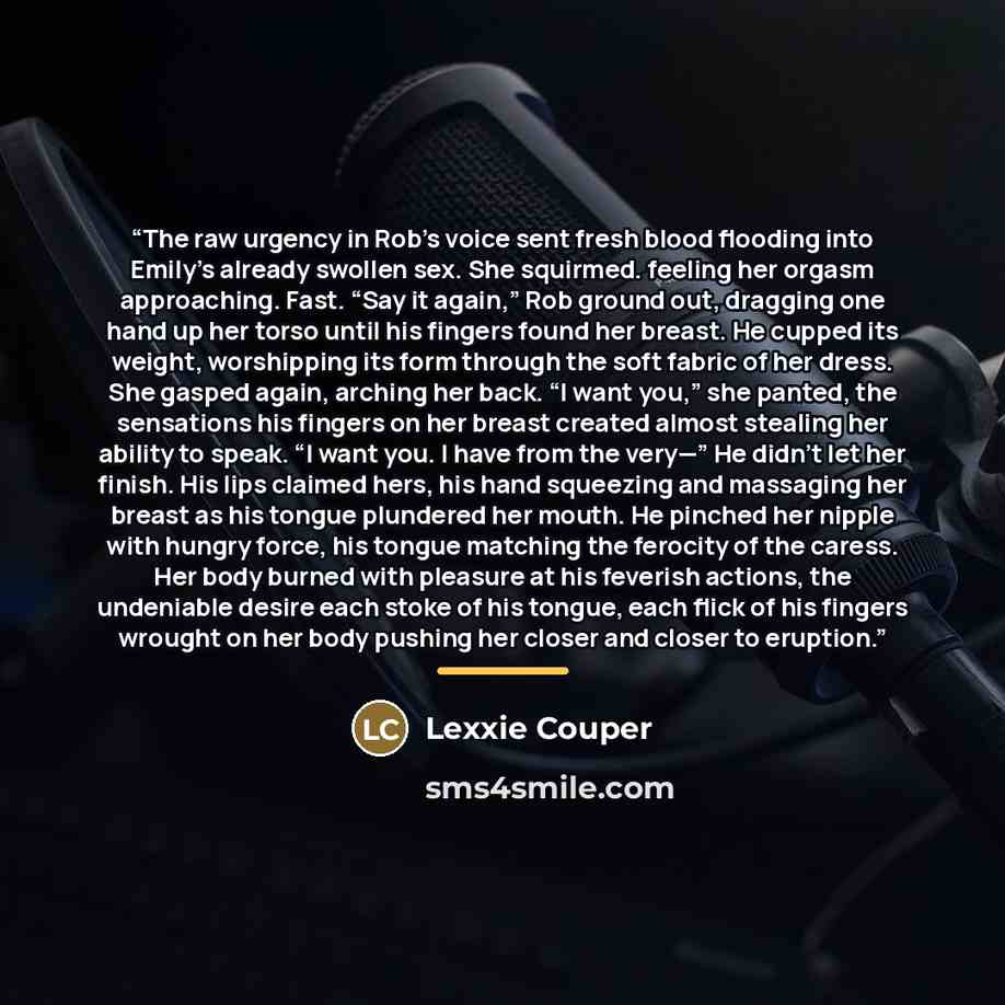 “The raw urgency in Rob’s voice sent fresh blood flooding into Emily’s already swollen sex. She squirmed. feeling her orgasm approaching. Fast. “Say it again,” Rob ground out, dragging one hand up her torso until his fingers found her breast. He cupped its weight, worshipping its form through the…” quote by Lexxie Couper