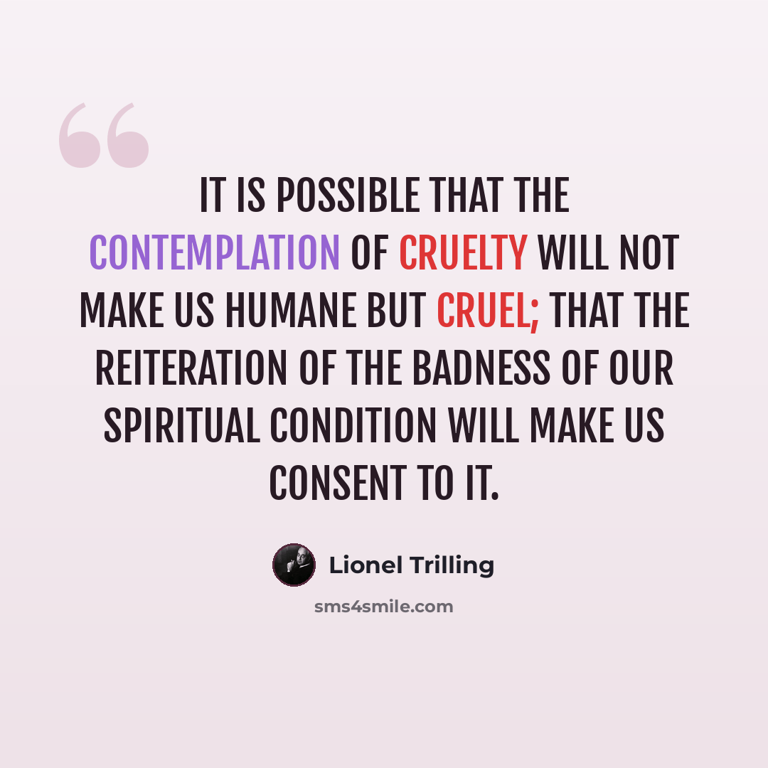 “It is possible that the contemplation of cruelty will not make us humane but cruel; that the reiteration of the badness of our spiritual condition will make us consent to it.” quote by Lionel Trilling
