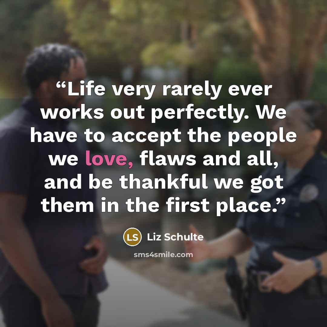 “Life very rarely ever works out perfectly. We have to accept the people we love, flaws and all, and be thankful we got them in the first place.” quote by Liz Schulte