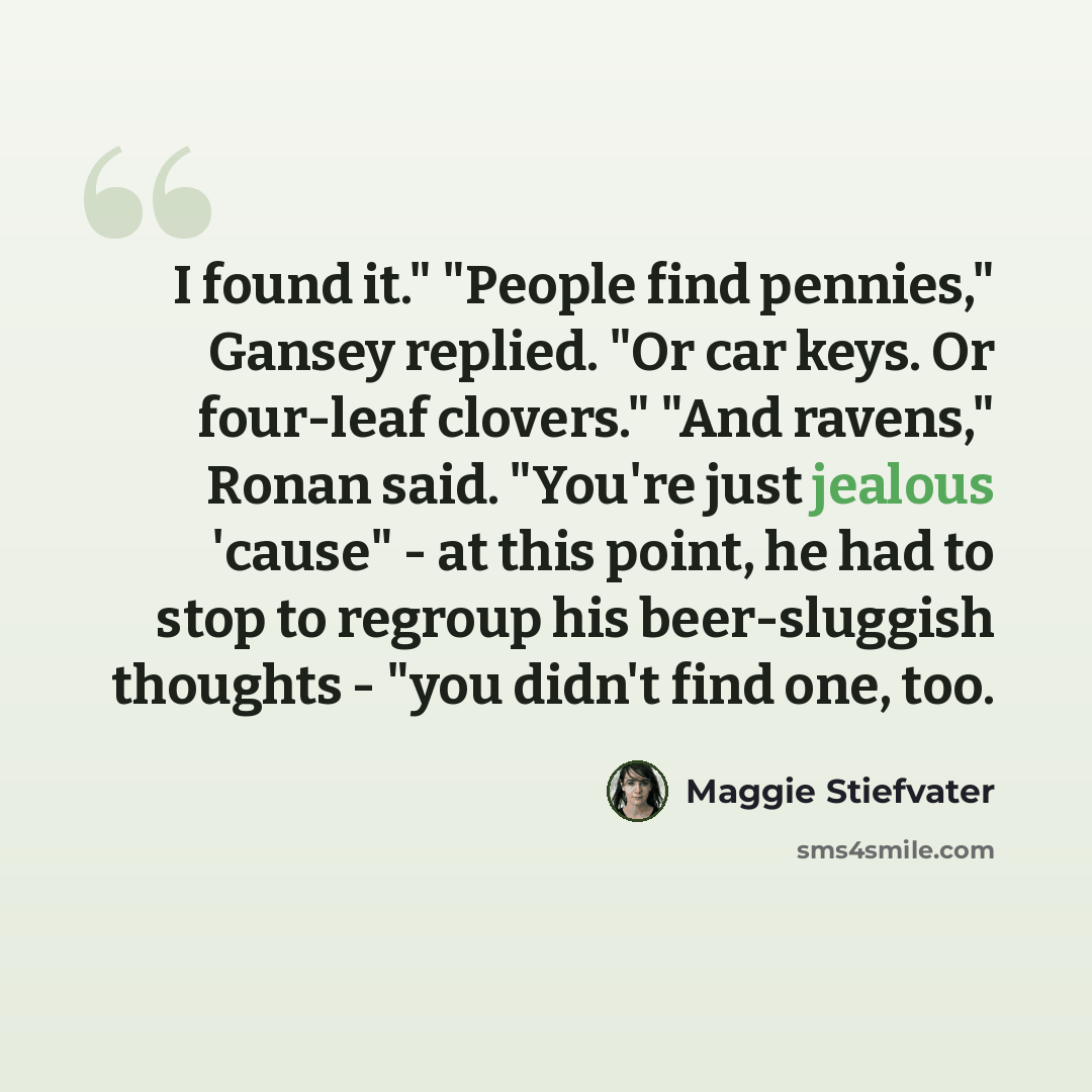“I found it." "People find pennies," Gansey replied. "Or car keys. Or four-leaf clovers." "And ravens," Ronan said. "You're just jealous 'cause" - at this point, he had to stop to regroup his beer-sluggish thoughts - "you didn't find one, too.” quote by Maggie Stiefvater