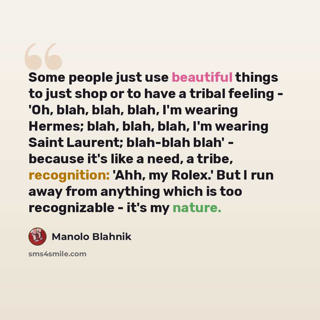 “Some people just use beautiful things to just shop or to have a tribal feeling - 'Oh, blah, blah, blah, I'm wearing Hermes; blah, blah, blah, I'm wearing Saint Laurent; blah-blah blah' - because it's like a need, a tribe, recognition: 'Ahh, my Rolex.' But I run away from anything which is too…” quote by Manolo Blahnik