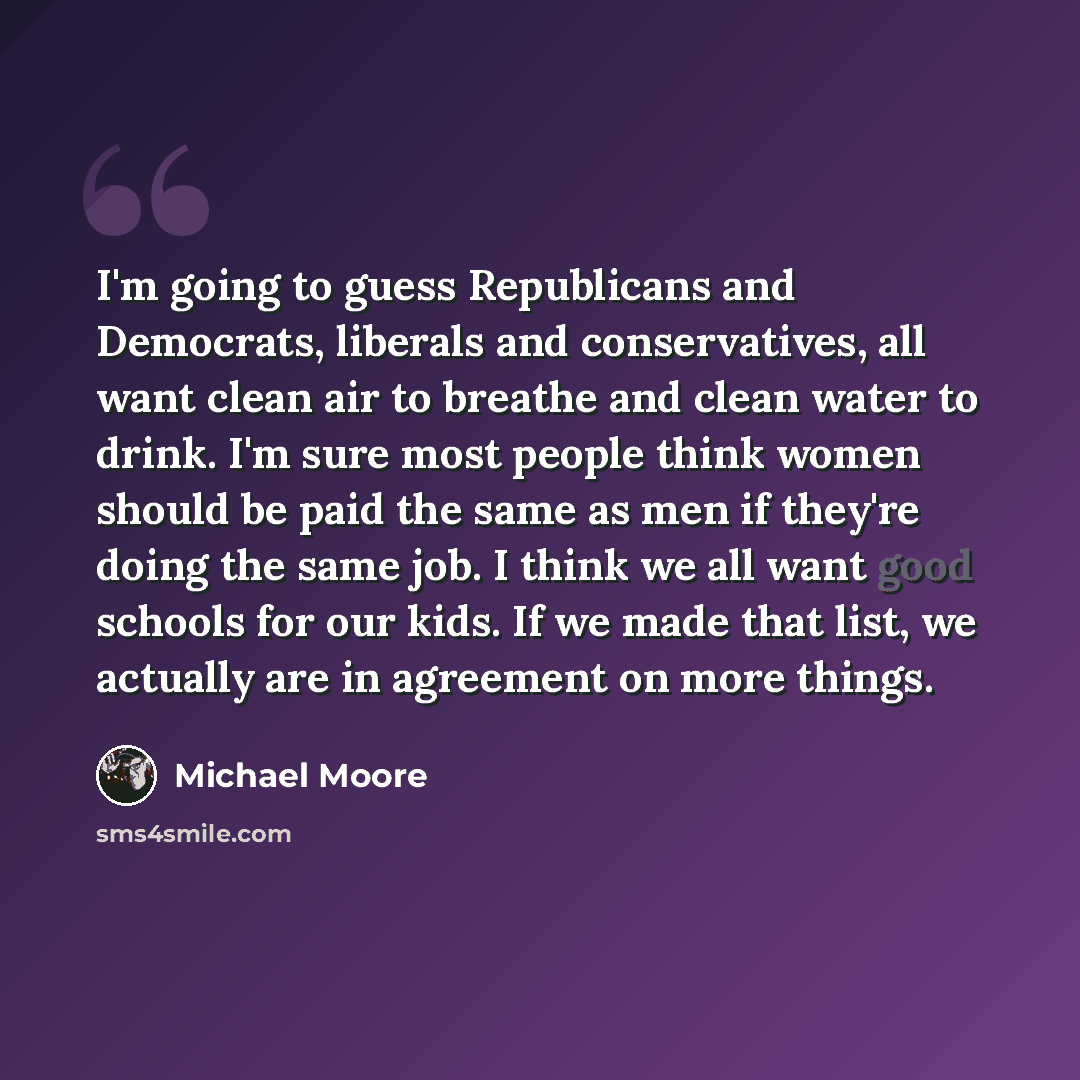 “I'm going to guess Republicans and Democrats, liberals and conservatives, all want clean air to breathe and clean water to drink. I'm sure most people think women should be paid the same as men if they're doing the same job. I think we all want good schools for our kids. If we made that list, we…” quote by Michael Moore