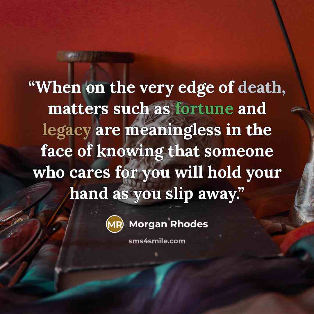 “When on the very edge of death, matters such as fortune and legacy are meaningless in the face of knowing that someone who cares for you will hold your hand as you slip away.” quote by Morgan Rhodes
