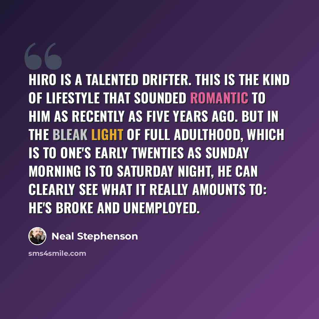 “Hiro is a talented drifter. This is the kind of lifestyle that sounded romantic to him as recently as five years ago. But in the bleak light of full adulthood, which is to one's early twenties as Sunday morning is to Saturday night, he can clearly see what it really amounts to: He's broke and…” quote by Neal Stephenson