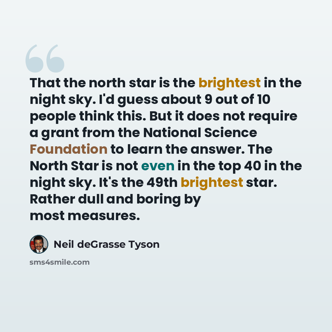 “That the north star is the brightest in the night sky. I'd guess about 9 out of 10 people think this. But it does not require a grant from the National Science Foundation to learn the answer. The North Star is not even in the top 40 in the night sky. It's the 49th brightest star. Rather dull and…” quote by Neil deGrasse Tyson