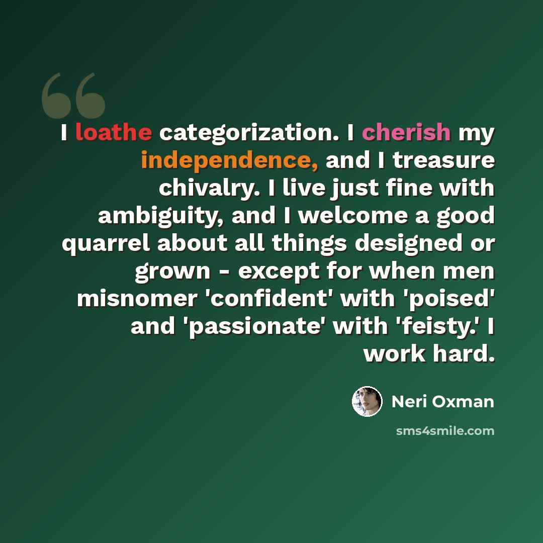 “I loathe categorization. I cherish my independence, and I treasure chivalry. I live just fine with ambiguity, and I welcome a good quarrel about all things designed or grown - except for when men misnomer 'confident' with 'poised' and 'passionate' with 'feisty.' I work hard.” quote by Neri Oxman