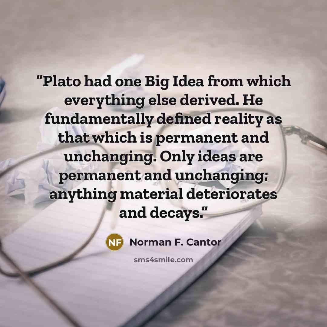 “Plato had one Big Idea from which everything else derived. He fundamentally defined reality as that which is permanent and unchanging. Only ideas are permanent and unchanging; anything material deteriorates and decays.” quote by Norman F. Cantor