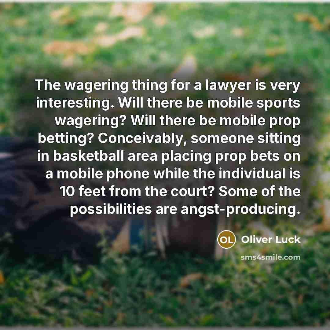 “The wagering thing for a lawyer is very interesting. Will there be mobile sports wagering? Will there be mobile prop betting? Conceivably, someone sitting in basketball area placing prop bets on a mobile phone while the individual is 10 feet from the court? Some of the possibilities are…” quote by Oliver Luck