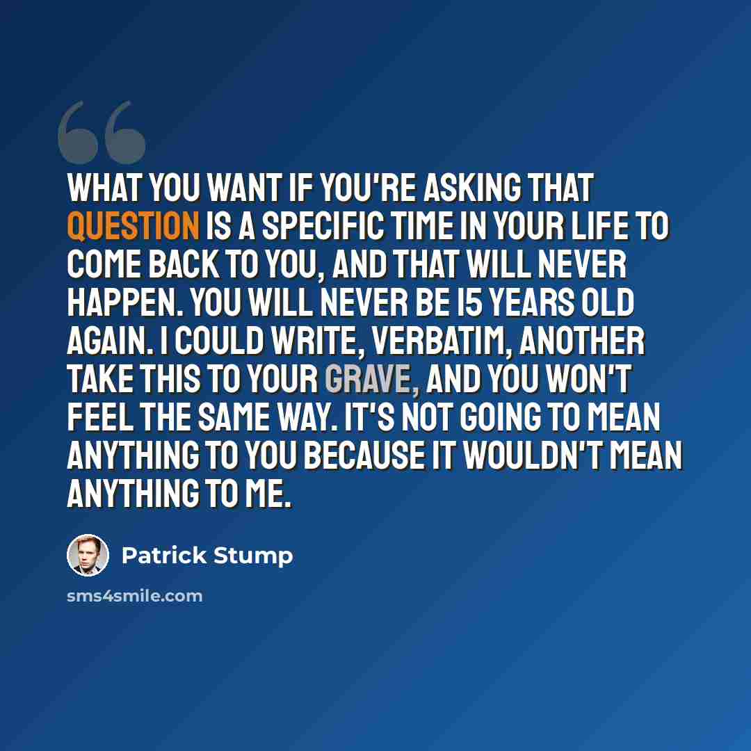 “What you want if you're asking that question is a specific time in your life to come back to you, and that will never happen. You will never be 15 years old again. I could write, verbatim, another Take This To Your Grave, and you won't feel the same way. It's not going to mean anything to you…” quote by Patrick Stump