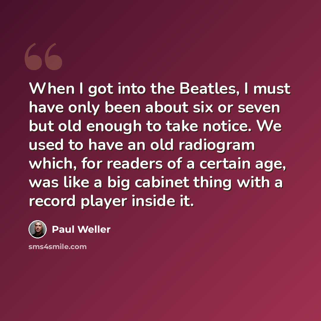 “When I got into the Beatles, I must have only been about six or seven but old enough to take notice. We used to have an old radiogram which, for readers of a certain age, was like a big cabinet thing with a record player inside it.” quote by Paul Weller
