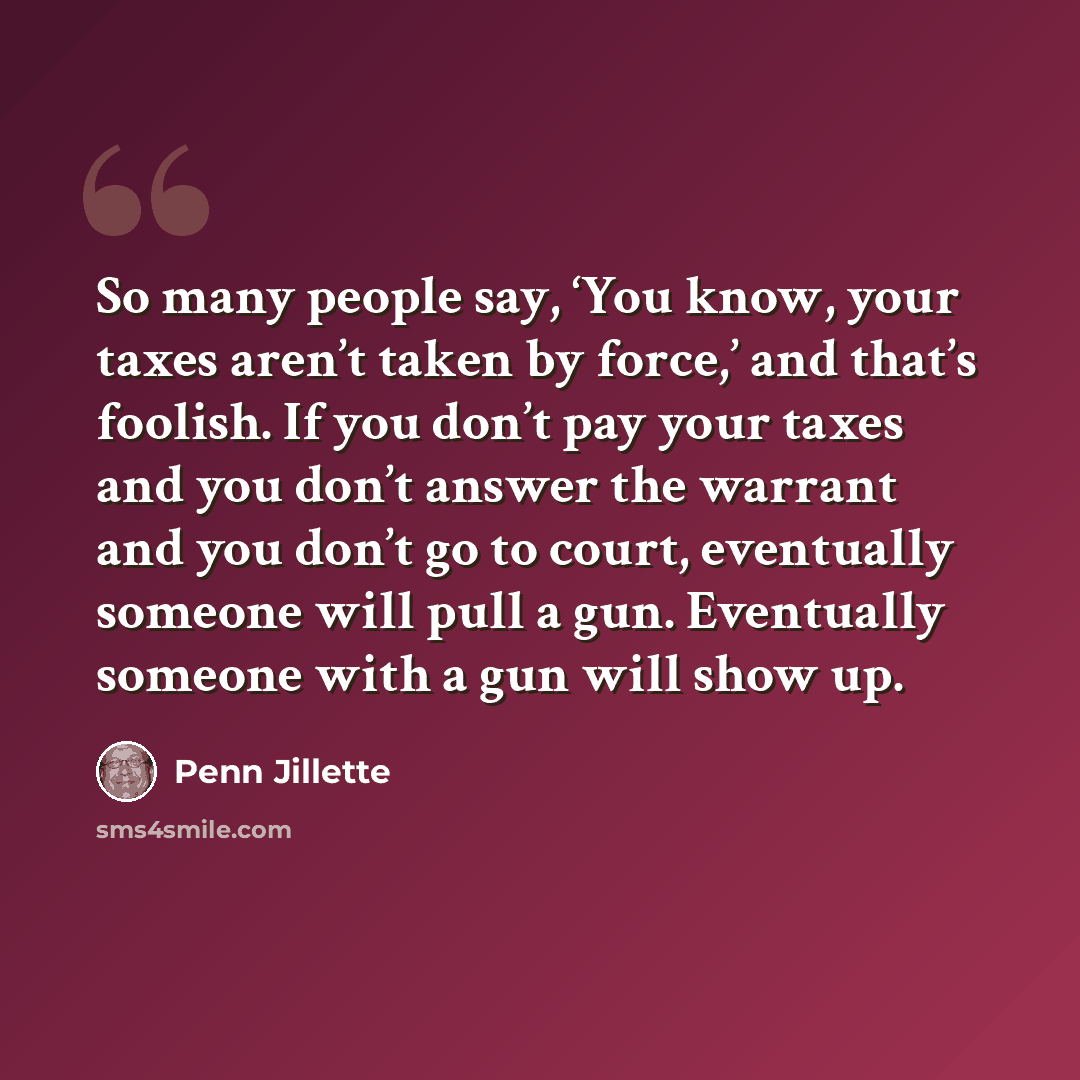 “So many people say, ‘You know, your taxes aren’t taken by force,’ and that’s foolish. If you don’t pay your taxes and you don’t answer the warrant and you don’t go to court, eventually someone will pull a gun. Eventually someone with a gun will show up.” quote by Penn Jillette