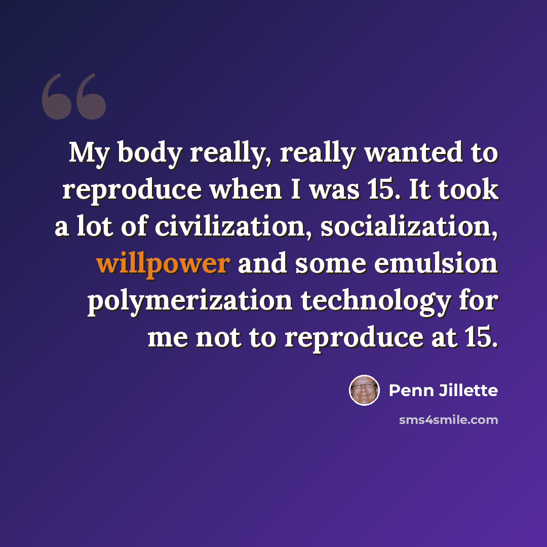 “My body really, really wanted to reproduce when I was 15. It took a lot of civilization, socialization, willpower and some emulsion polymerization technology for me not to reproduce at 15.” quote by Penn Jillette