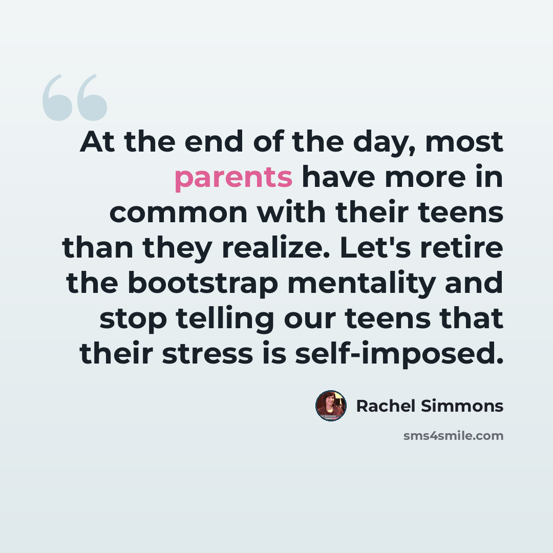 “At the end of the day, most parents have more in common with their teens than they realize. Let's retire the bootstrap mentality and stop telling our teens that their stress is self-imposed.” quote by Rachel Simmons