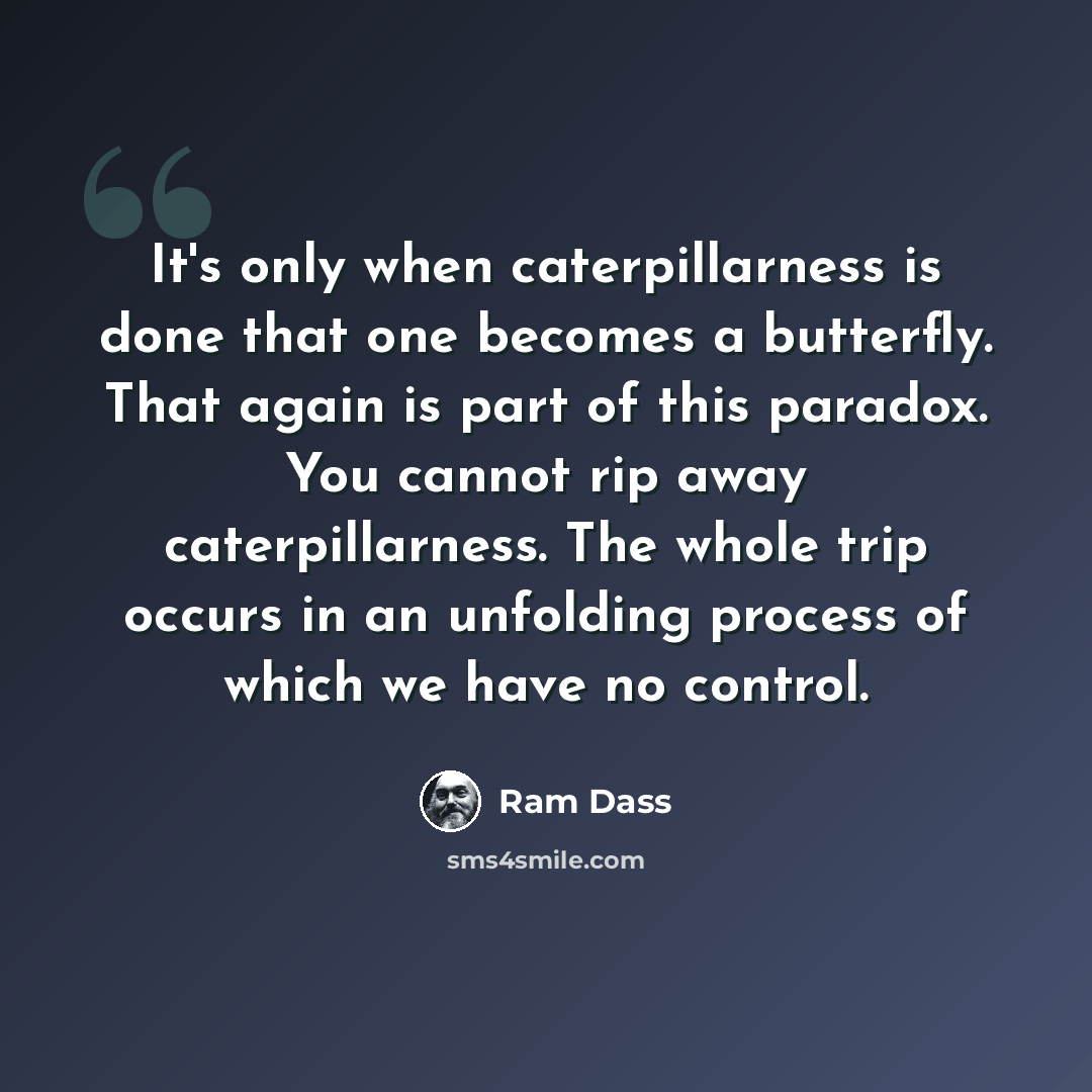 “It's only when caterpillarness is done that one becomes a butterfly. That again is part of this paradox. You cannot rip away caterpillarness. The whole trip occurs in an unfolding process of which we have no control.” quote by Ram Dass