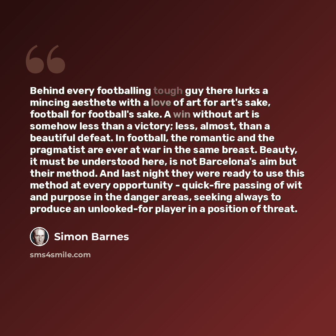 “Behind every footballing tough guy there lurks a mincing aesthete with a love of art for art's sake, football for football's sake. A win without art is somehow less than a victory; less, almost, than a beautiful defeat. In football, the romantic and the pragmatist are ever at war in the same…” quote by Simon Barnes