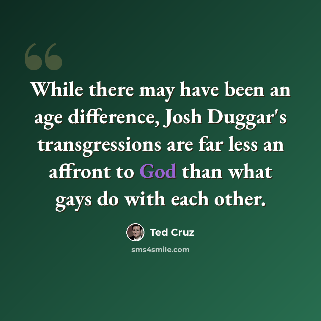 “While there may have been an age difference, Josh Duggar's transgressions are far less an affront to God than what gays do with each other.” quote by Ted Cruz