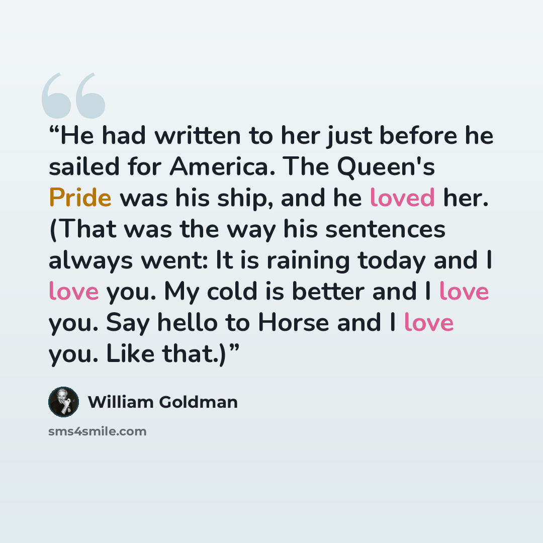 “He had written to her just before he sailed for America. The Queen's Pride was his ship, and he loved her. (That was the way his sentences always went: It is raining today and I love you. My cold is better and I love you. Say hello to Horse and I love you. Like that.)” quote by William Goldman