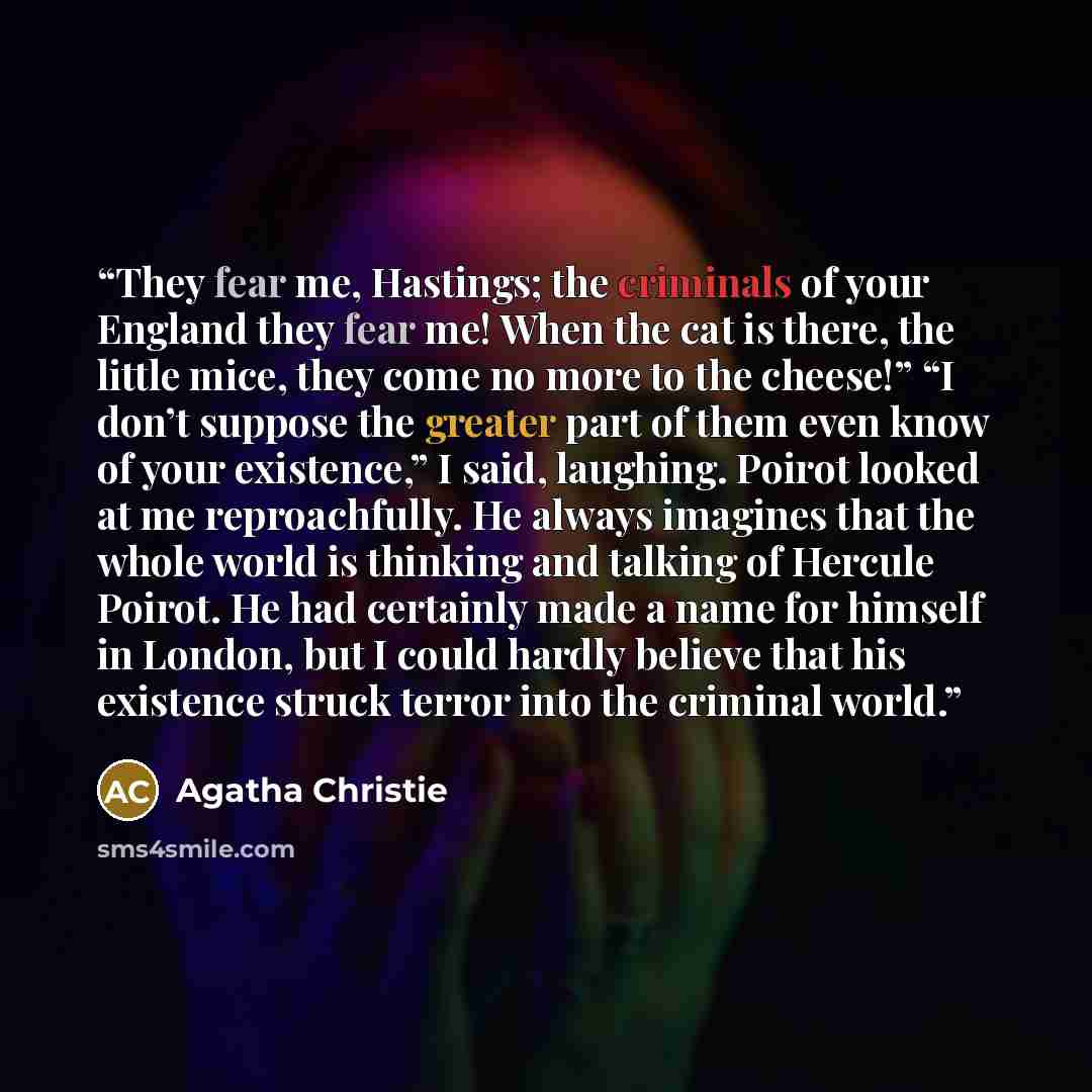 “They fear me, Hastings; the criminals of your England they fear me! When the cat is there, the little mice, they come no more to the cheese!” “I don’t suppose the greater part of them even know of your existence,” I said, laughing. Poirot looked at me reproachfully. He always imagines that the…” quote by Agatha Christie