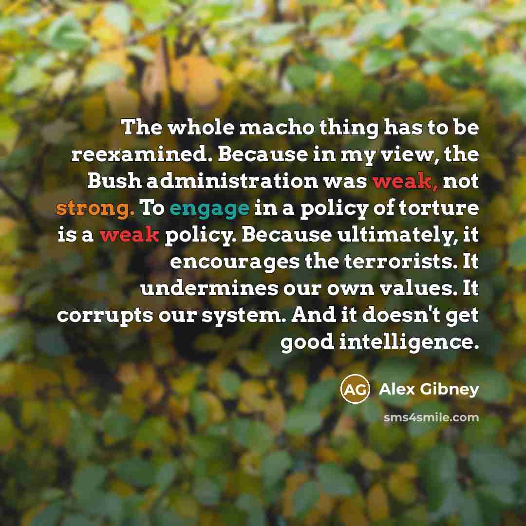 “The whole macho thing has to be reexamined. Because in my view, the Bush administration was weak, not strong. To engage in a policy of torture is a weak policy. Because ultimately, it encourages the terrorists. It undermines our own values. It corrupts our system. And it doesn't get good…” quote by Alex Gibney