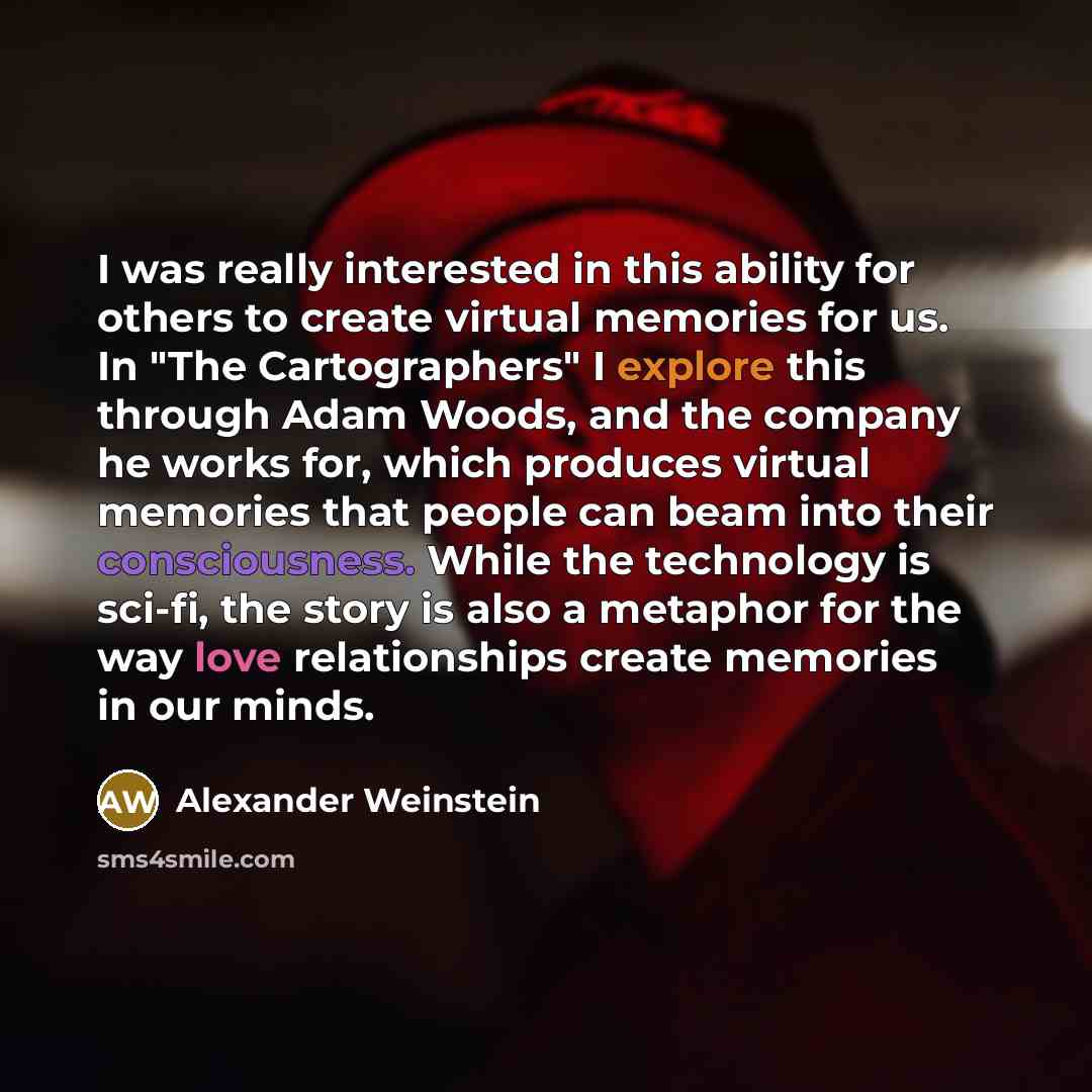 “I was really interested in this ability for others to create virtual memories for us. In "The Cartographers" I explore this through Adam Woods, and the company he works for, which produces virtual memories that people can beam into their consciousness. While the technology is sci-fi, the story is…” quote by Alexander Weinstein