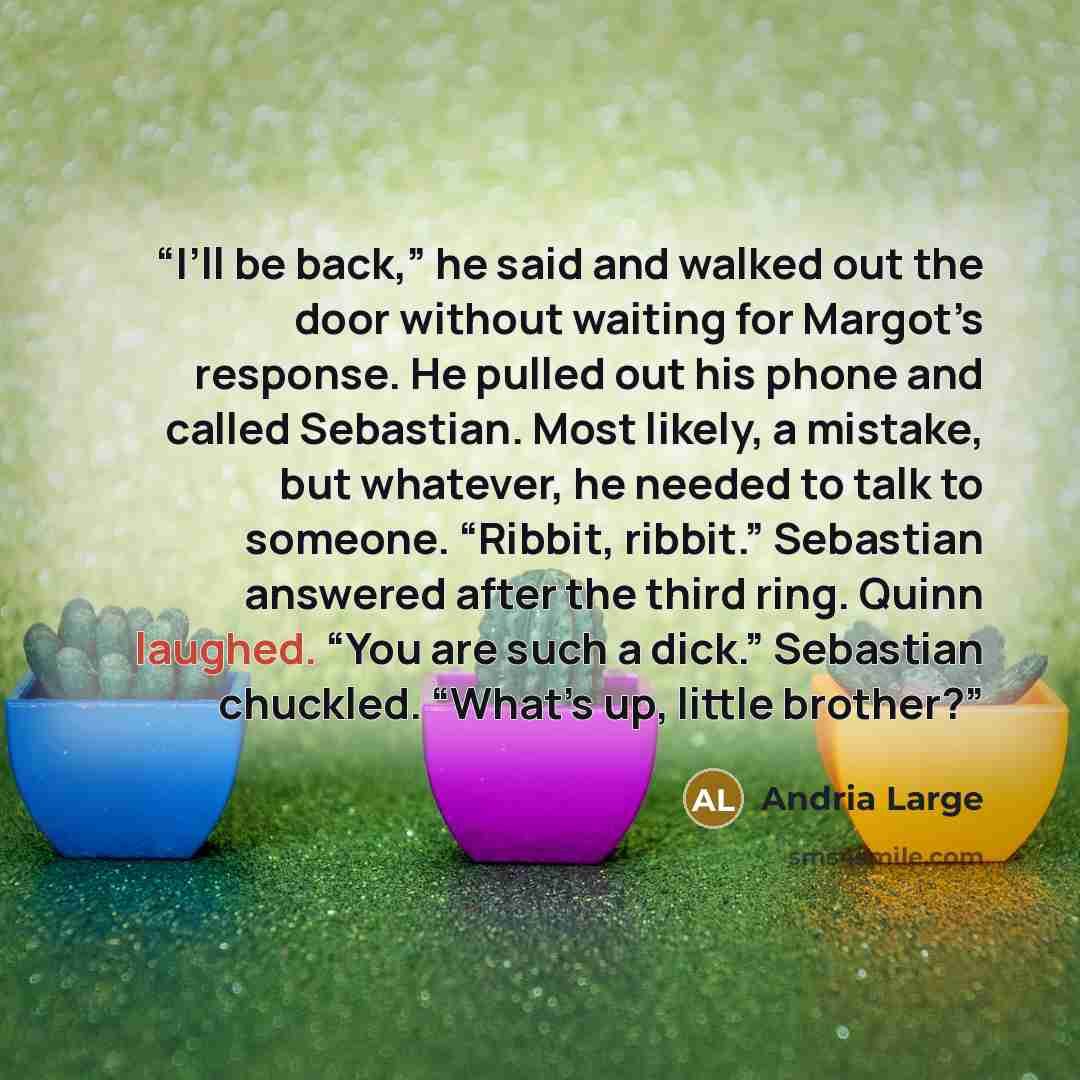 “I’ll be back,” he said and walked out the door without waiting for Margot’s response. He pulled out his phone and called Sebastian. Most likely, a mistake, but whatever, he needed to talk to someone. “Ribbit, ribbit.” Sebastian answered after the third ring. Quinn laughed. “You are such a dick.”…” quote by Andria Large