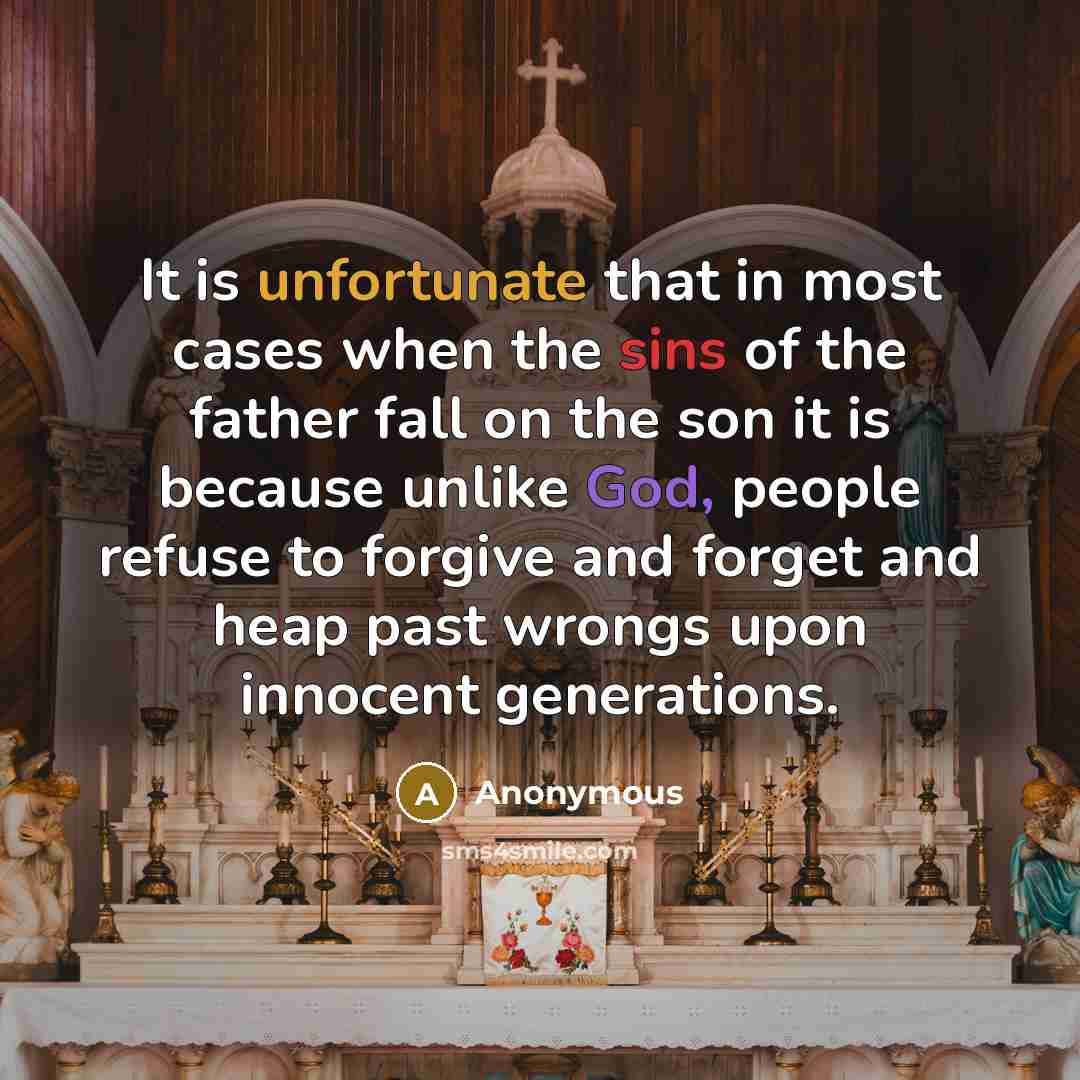 “It is unfortunate that in most cases when the sins of the father fall on the son it is because unlike God, people refuse to forgive and forget and heap past wrongs upon innocent generations.” quote by Anonymous