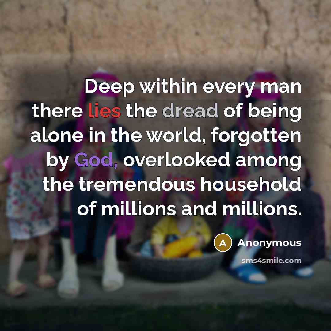 “Deep within every man there lies the dread of being alone in the world, forgotten by God, overlooked among the tremendous household of millions and millions.” quote by Anonymous