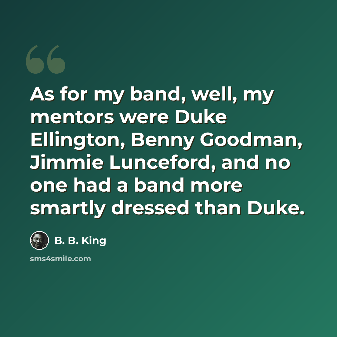 “As for my band, well, my mentors were Duke Ellington, Benny Goodman, Jimmie Lunceford, and no one had a band more smartly dressed than Duke.” quote by B. B. King