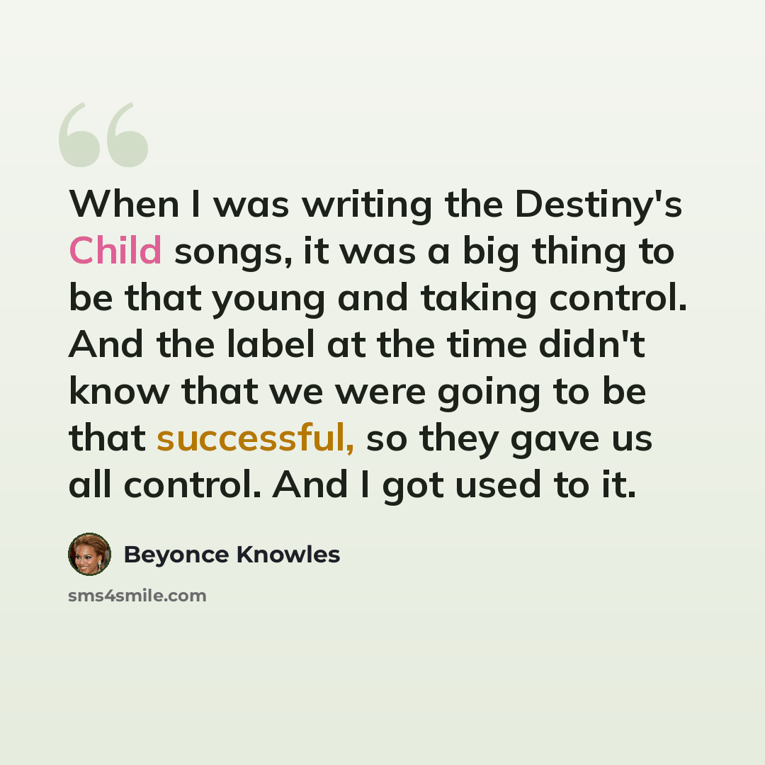 “When I was writing the Destiny's Child songs, it was a big thing to be that young and taking control. And the label at the time didn't know that we were going to be that successful, so they gave us all control. And I got used to it.” quote by Beyonce Knowles
