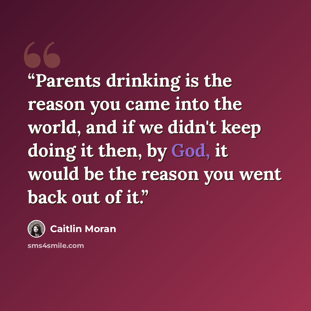 “Parents drinking is the reason you came into the world, and if we didn't keep doing it then, by God, it would be the reason you went back out of it.” quote by Caitlin Moran