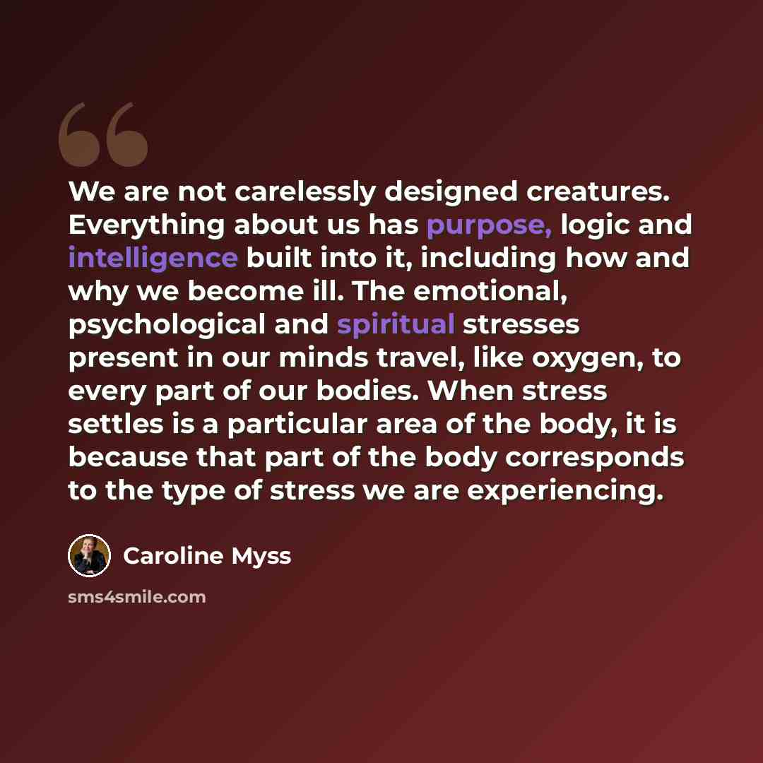 “We are not carelessly designed creatures. Everything about us has purpose, logic and intelligence built into it, including how and why we become ill. The emotional, psychological and spiritual stresses present in our minds travel, like oxygen, to every part of our bodies. When stress settles is a…” quote by Caroline Myss