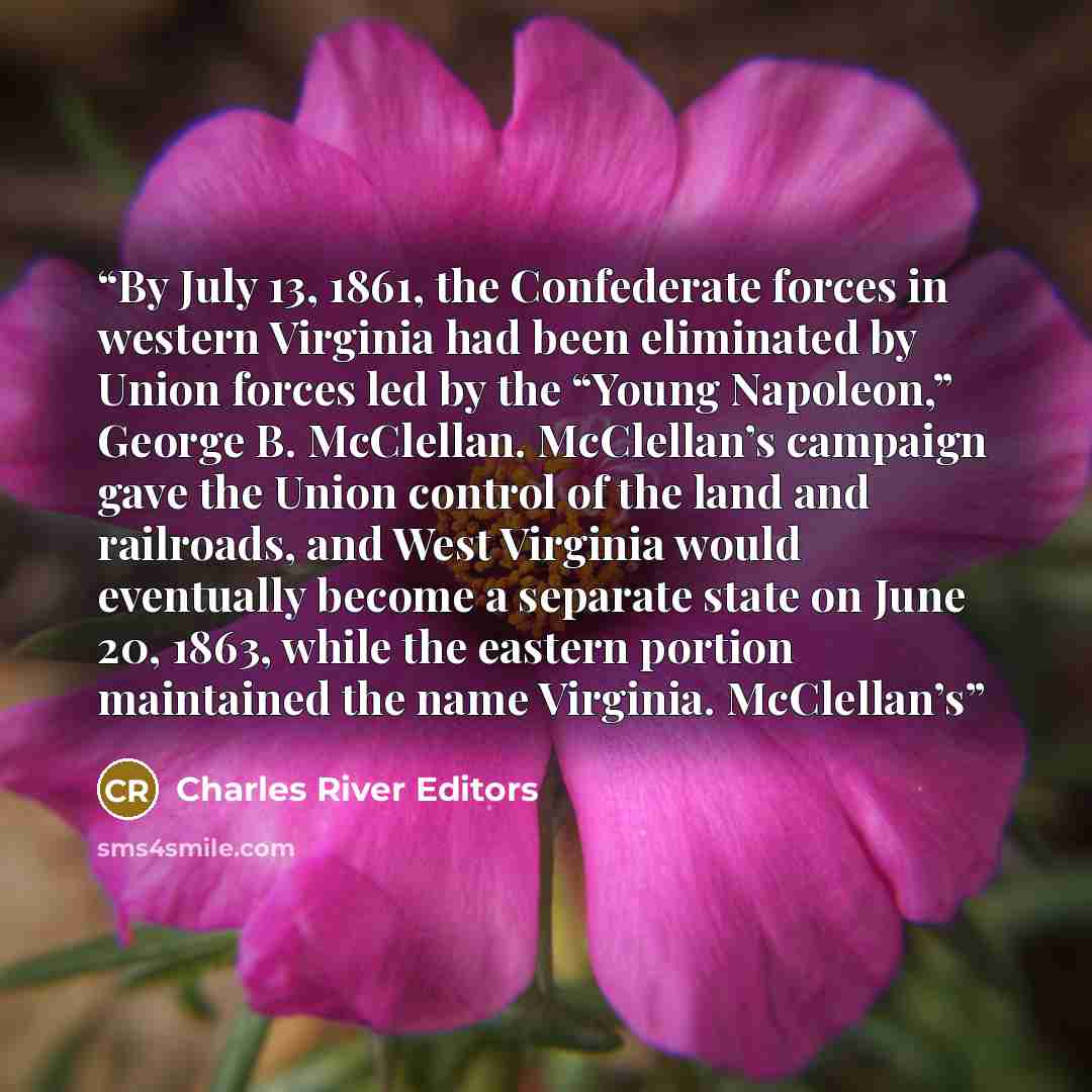 “By July 13, 1861, the Confederate forces in western Virginia had been eliminated by Union forces led by the “Young Napoleon,” George B. McClellan. McClellan’s campaign gave the Union control of the land and railroads, and West Virginia would eventually become a separate state on June 20, 1863…” quote by Charles River Editors