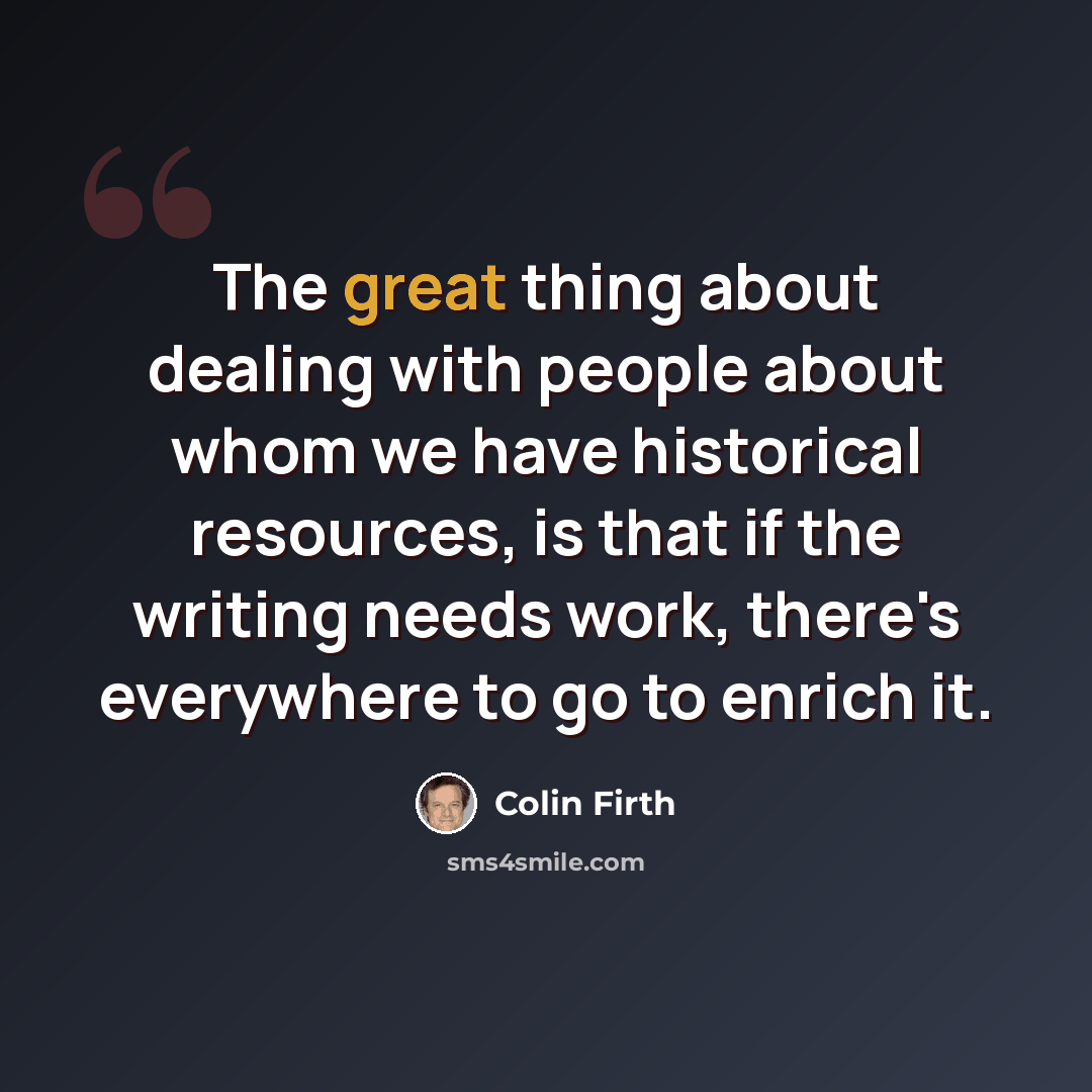 “The great thing about dealing with people about whom we have historical resources, is that if the writing needs work, there's everywhere to go to enrich it.” quote by Colin Firth