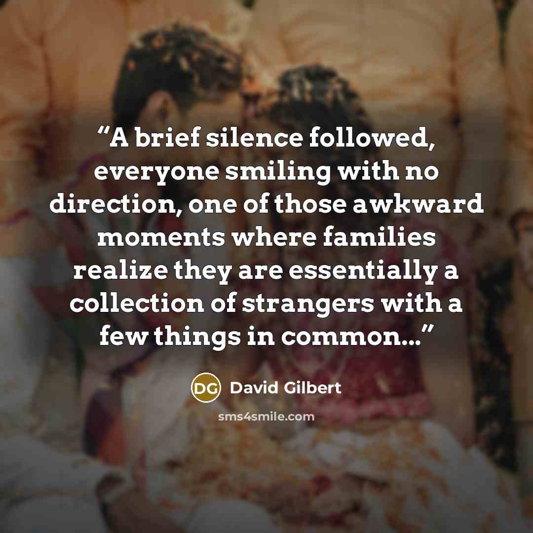 “A brief silence followed, everyone smiling with no direction, one of those awkward moments where families realize they are essentially a collection of strangers with a few things in common...” quote by David Gilbert