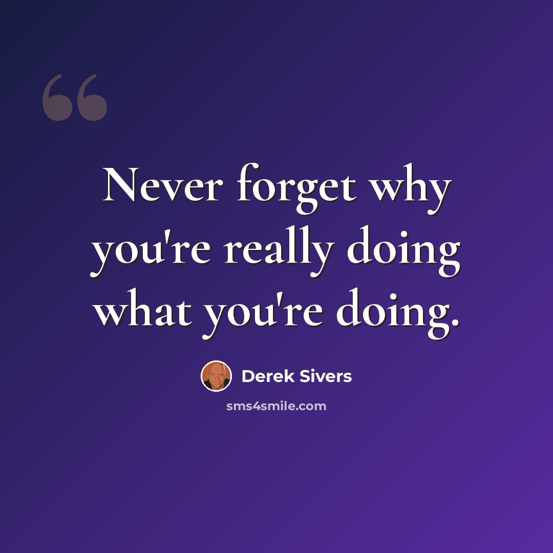 “Never forget why you're really doing what you're doing.” quote by Derek Sivers
