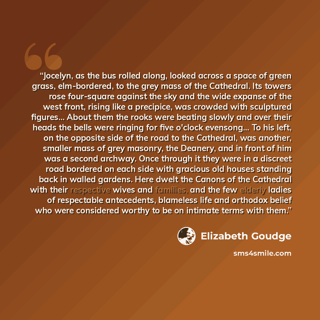 “Jocelyn, as the bus rolled along, looked across a space of green grass, elm-bordered, to the grey mass of the Cathedral. Its towers rose four-square against the sky and the wide expanse of the west front, rising like a precipice, was crowded with sculptured figures... About them the rooks were…” quote by Elizabeth Goudge