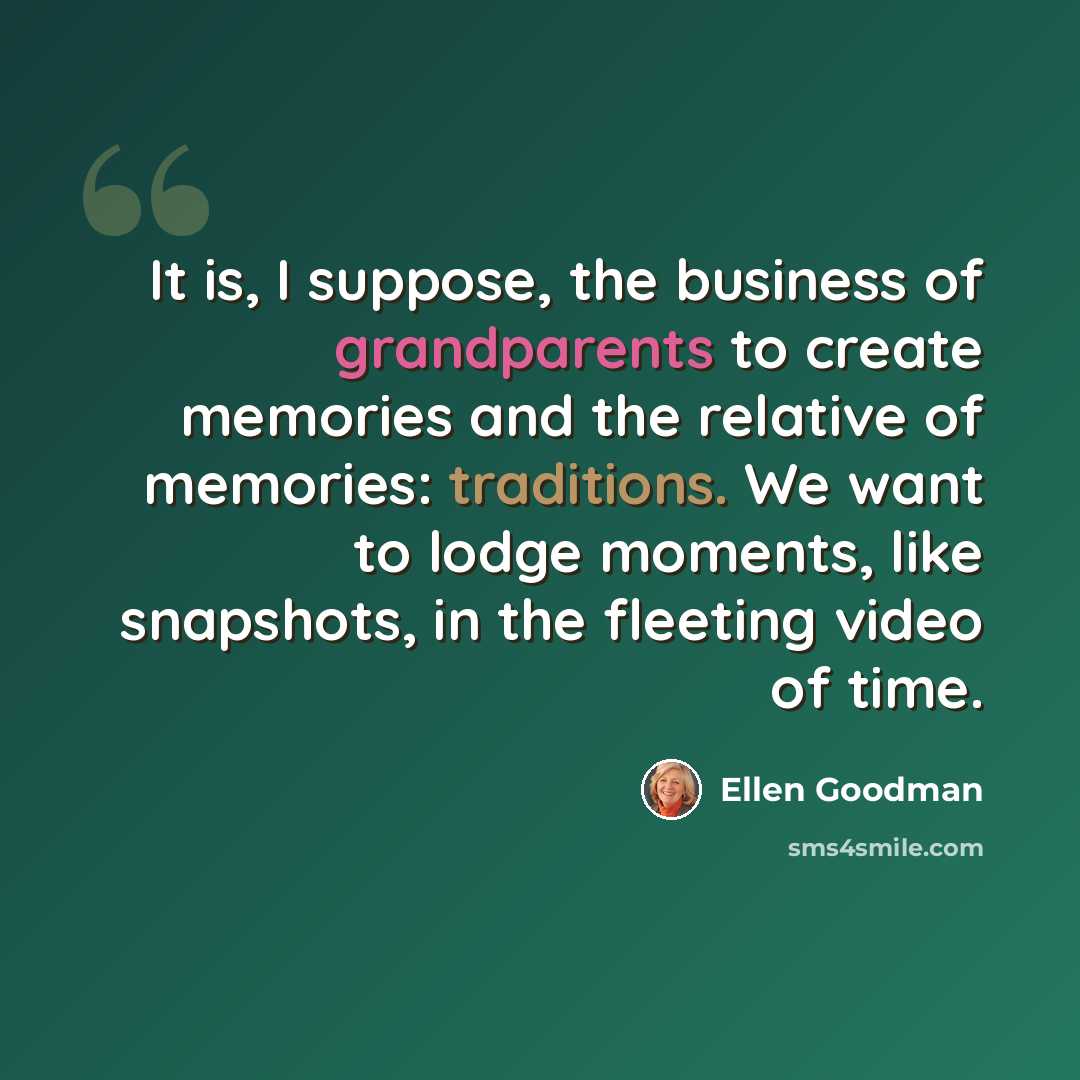 “It is, I suppose, the business of grandparents to create memories and the relative of memories: traditions. We want to lodge moments, like snapshots, in the fleeting video of time.” quote by Ellen Goodman