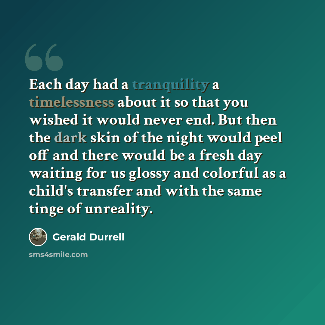 “Each day had a tranquility a timelessness about it so that you wished it would never end. But then the dark skin of the night would peel off and there would be a fresh day waiting for us glossy and colorful as a child's transfer and with the same tinge of unreality.” quote by Gerald Durrell