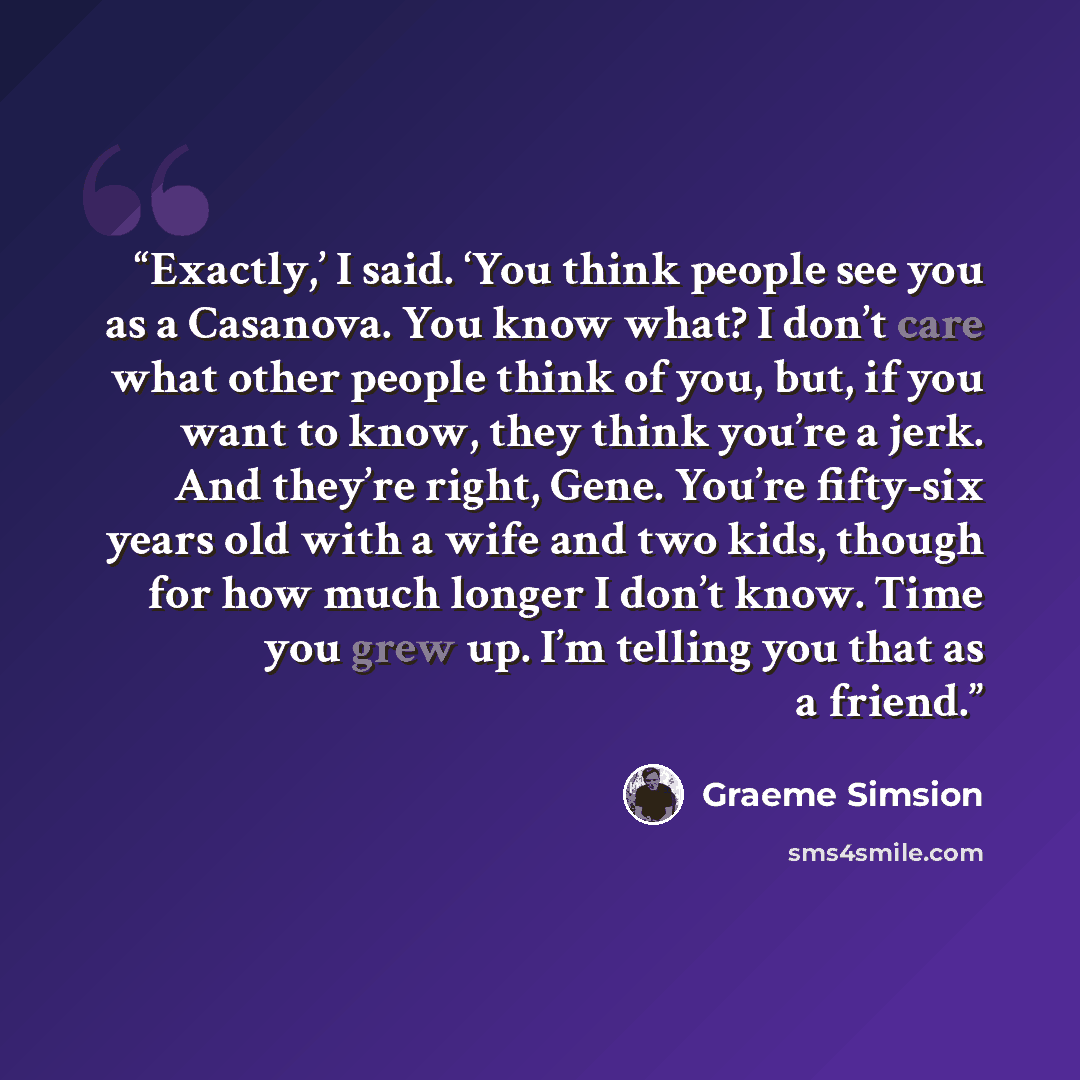“Exactly,’ I said. ‘You think people see you as a Casanova. You know what? I don’t care what other people think of you, but, if you want to know, they think you’re a jerk. And they’re right, Gene. You’re fifty-six years old with a wife and two kids, though for how much longer I don’t know. Time you…” quote by Graeme Simsion