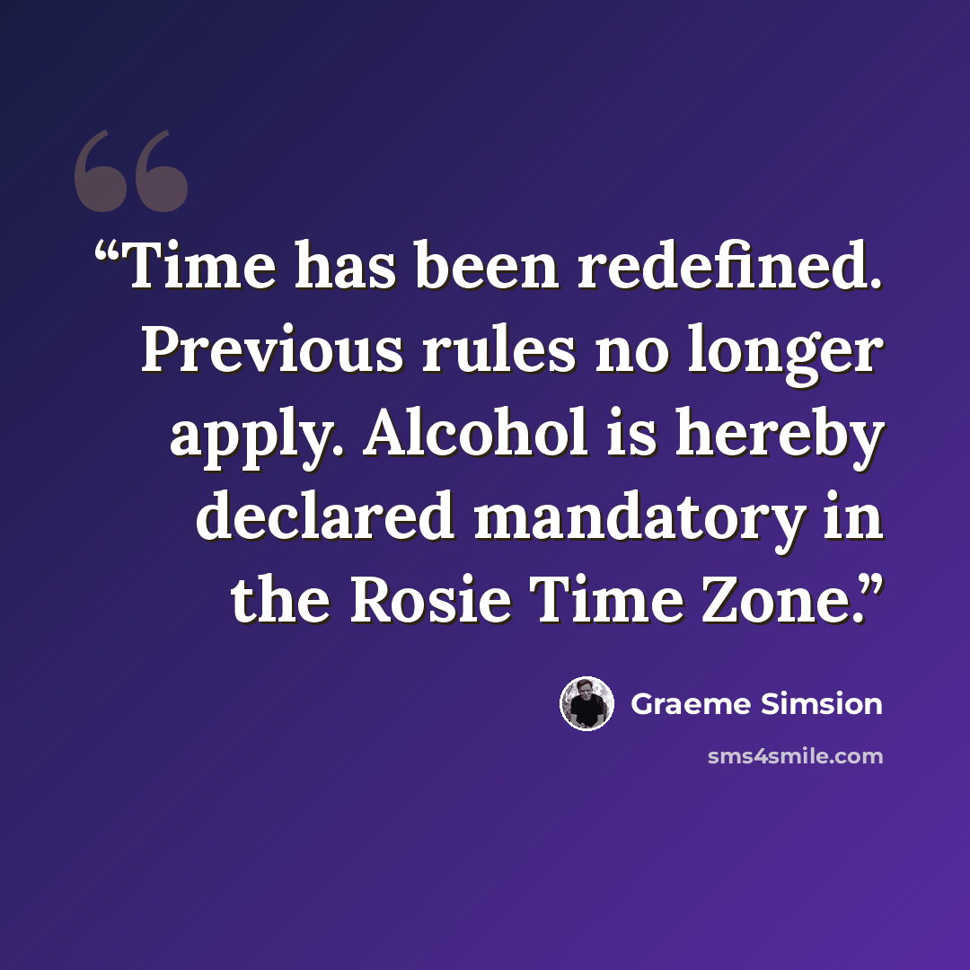 “Time has been redefined. Previous rules no longer apply. Alcohol is hereby declared mandatory in the Rosie Time Zone.” quote by Graeme Simsion