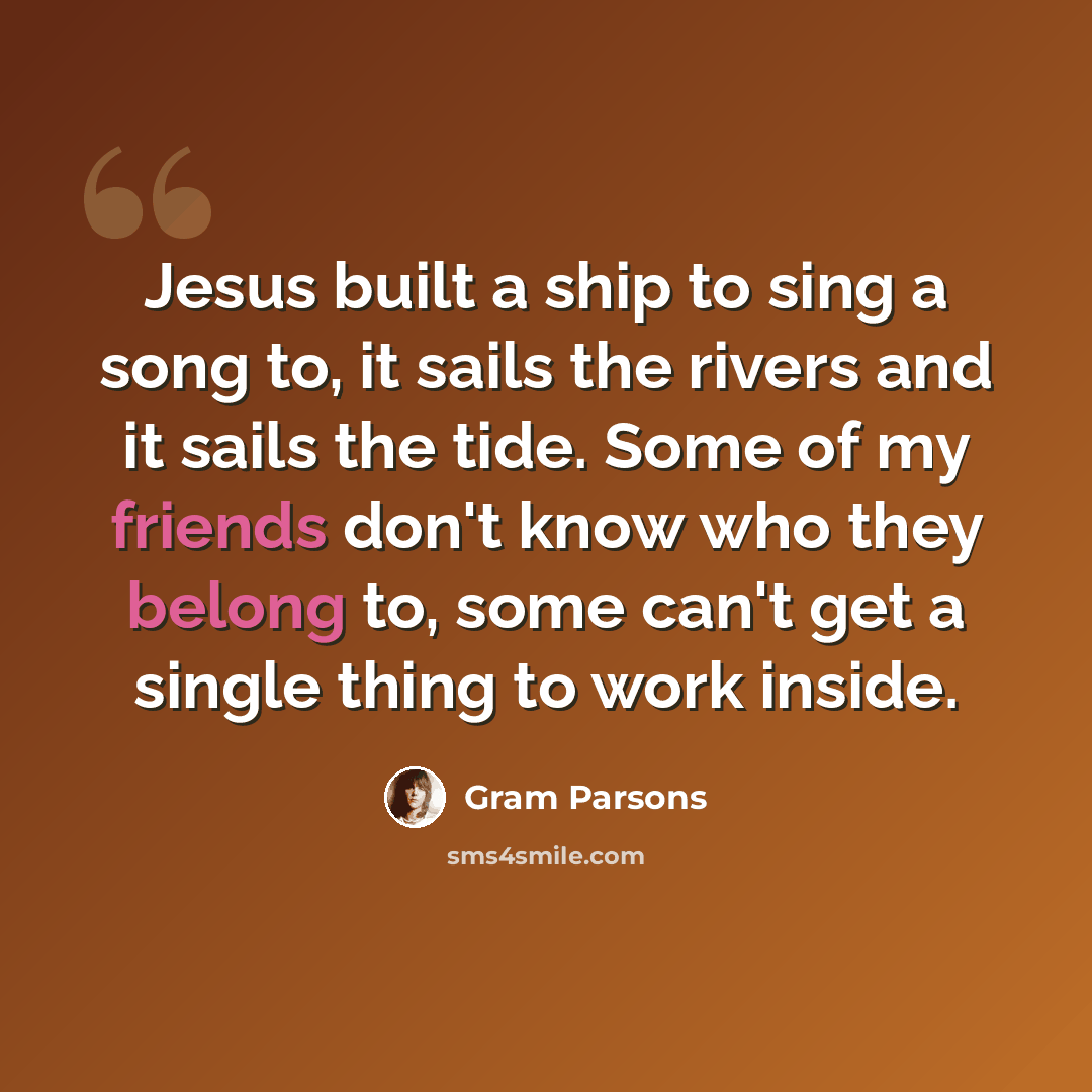 “Jesus built a ship to sing a song to, it sails the rivers and it sails the tide. Some of my friends don't know who they belong to, some can't get a single thing to work inside.” quote by Gram Parsons