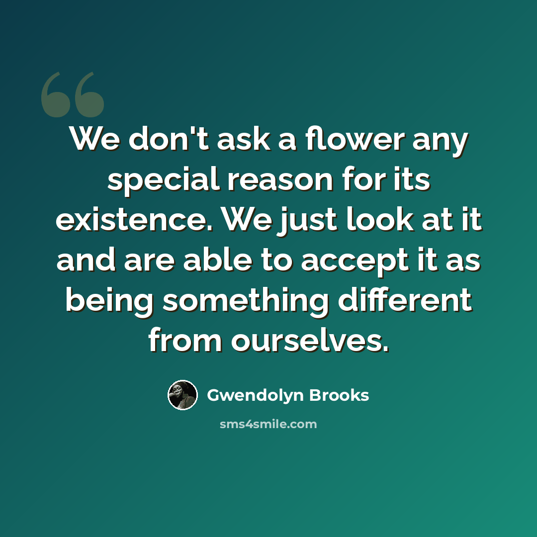 “We don't ask a flower any special reason for its existence. We just look at it and are able to accept it as being something different from ourselves.” quote by Gwendolyn Brooks
