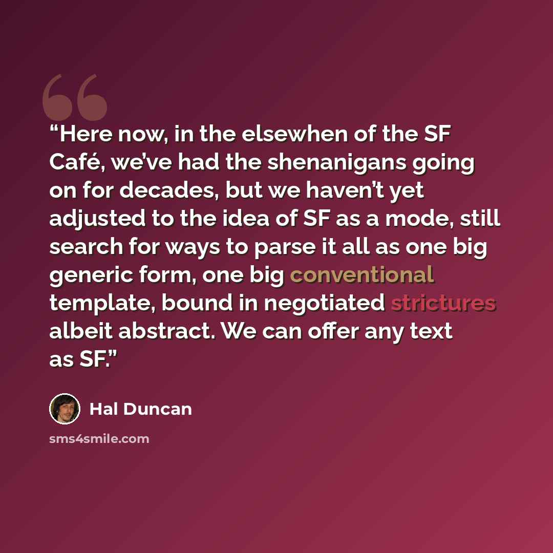 “Here now, in the elsewhen of the SF Café, we’ve had the shenanigans going on for decades, but we haven’t yet adjusted to the idea of SF as a mode, still search for ways to parse it all as one big generic form, one big conventional template, bound in negotiated strictures albeit abstract. We can…” quote by Hal Duncan