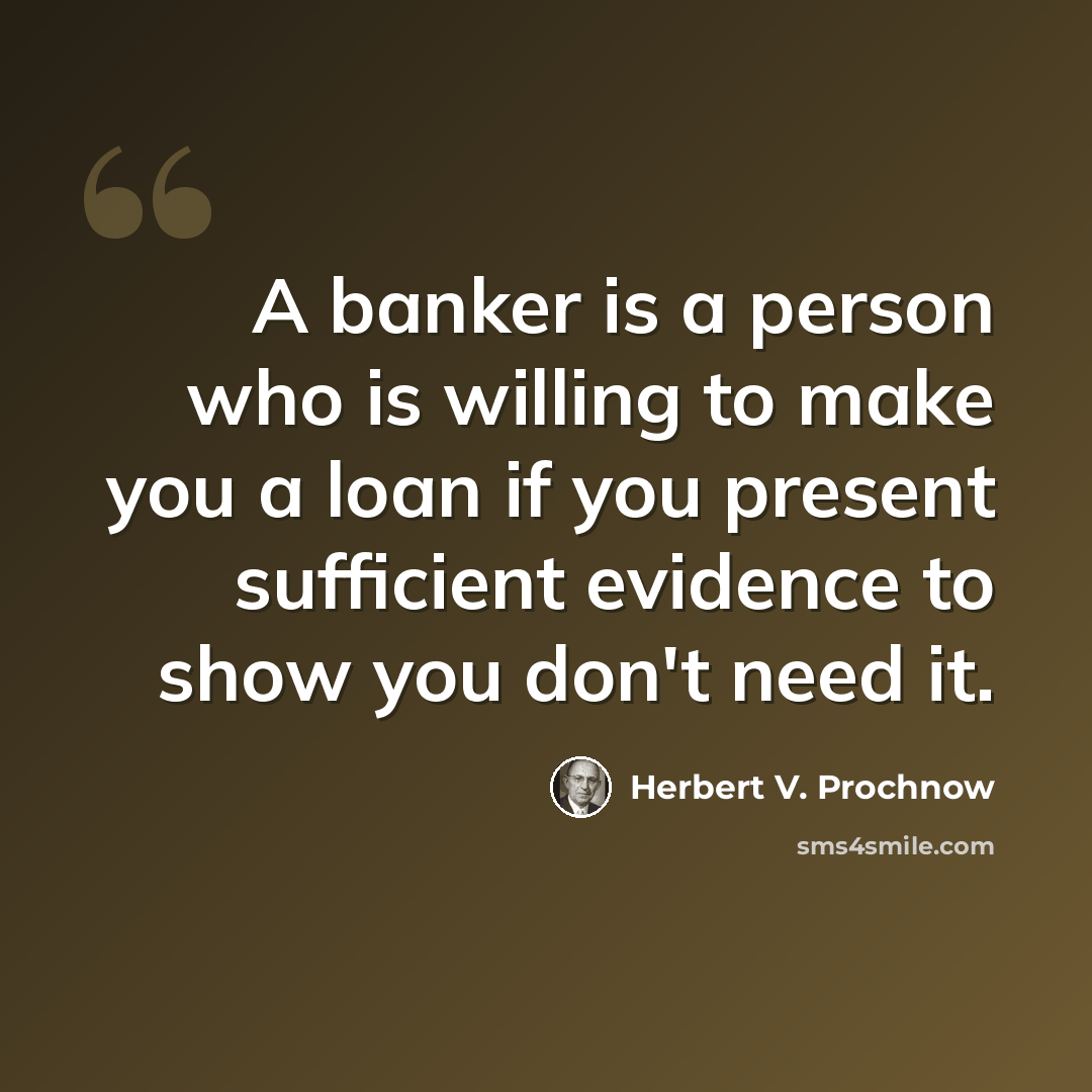 “A banker is a person who is willing to make you a loan if you present sufficient evidence to show you don't need it.” quote by Herbert V. Prochnow