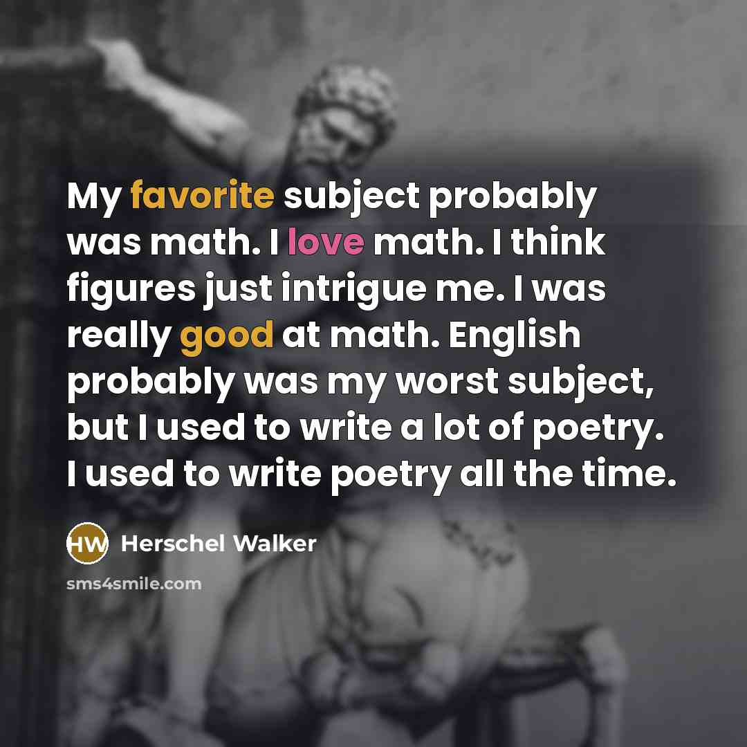 “My favorite subject probably was math. I love math. I think figures just intrigue me. I was really good at math. English probably was my worst subject, but I used to write a lot of poetry. I used to write poetry all the time.” quote by Herschel Walker