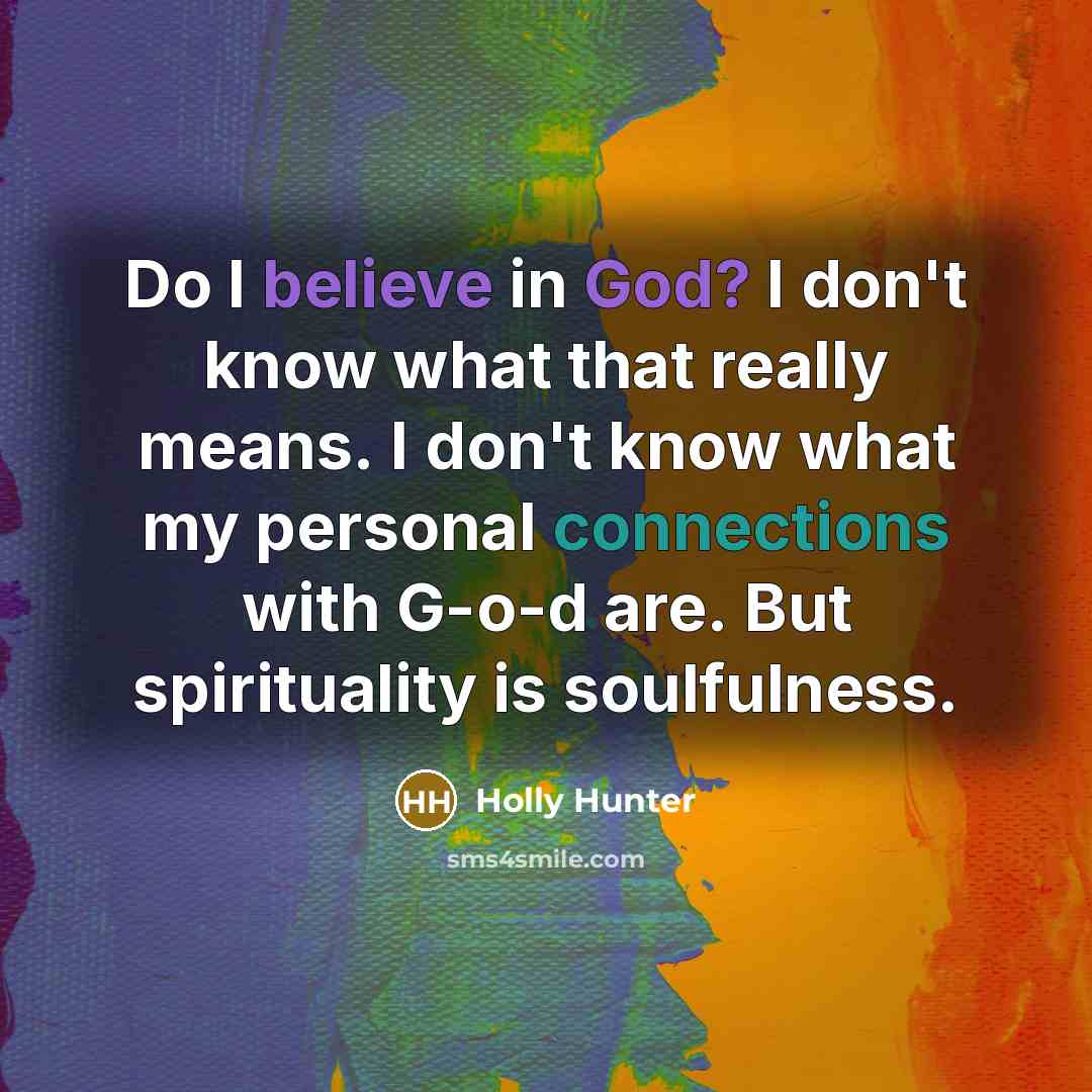 “Do I believe in God? I don't know what that really means. I don't know what my personal connections with G-o-d are. But spirituality is soulfulness.” quote by Holly Hunter