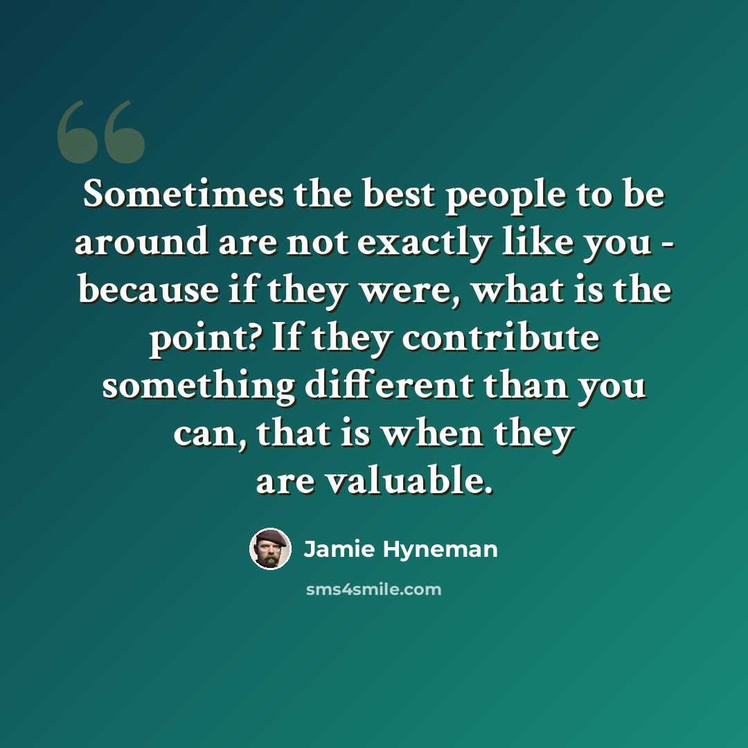 “Sometimes the best people to be around are not exactly like you - because if they were, what is the point? If they contribute something different than you can, that is when they are valuable.” quote by Jamie Hyneman