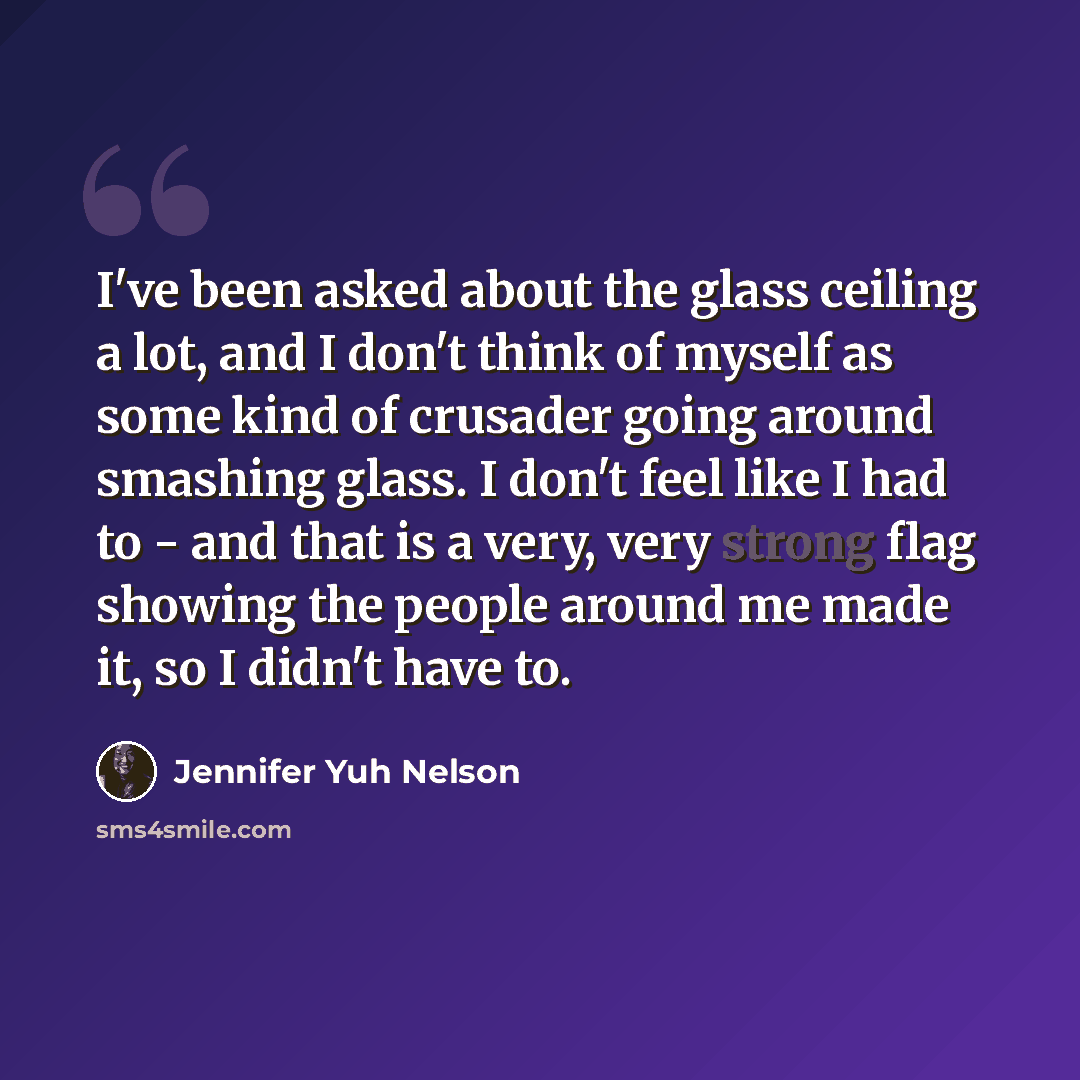 “I've been asked about the glass ceiling a lot, and I don't think of myself as some kind of crusader going around smashing glass. I don't feel like I had to - and that is a very, very strong flag showing the people around me made it, so I didn't have to.” quote by Jennifer Yuh Nelson